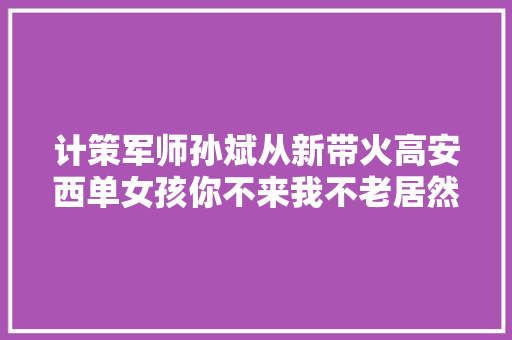 计策军师孙斌从新带火高安西单女孩你不来我不老居然是00后