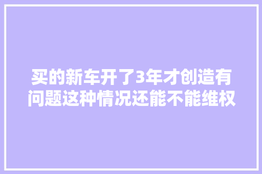 买的新车开了3年才创造有问题这种情况还能不能维权 汽车知识