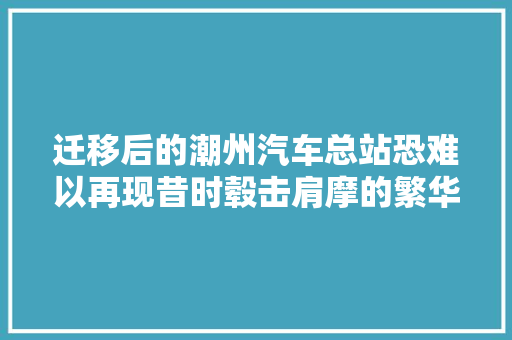 迁移后的潮州汽车总站恐难以再现昔时毂击肩摩的繁华盛况