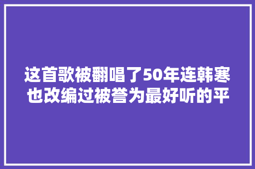 这首歌被翻唱了50年连韩寒也改编过被誉为最好听的平易近谣神曲 休闲娱乐