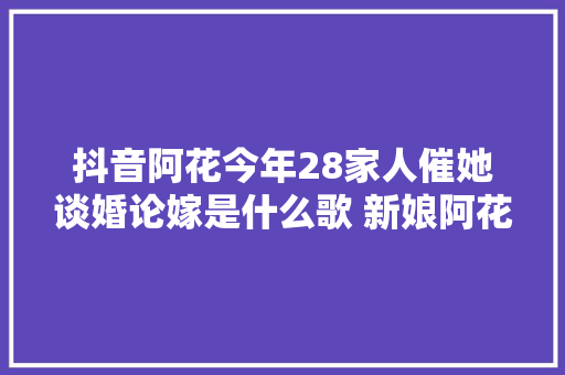 抖音阿花今年28家人催她谈婚论嫁是什么歌 新娘阿花完整歌词介绍