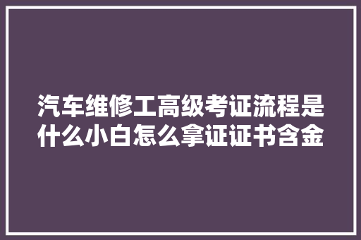 汽车维修工高级考证流程是什么小白怎么拿证证书含金量高吗