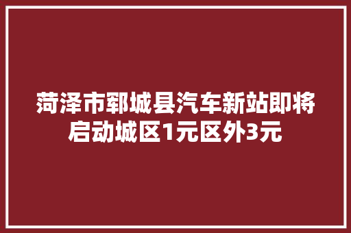 菏泽市郓城县汽车新站即将启动城区1元区外3元
