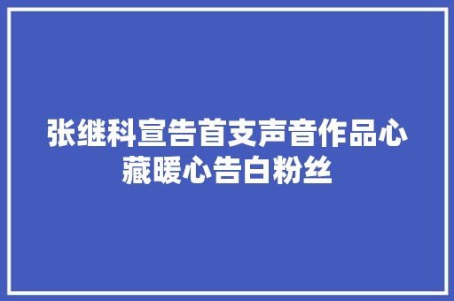 张继科宣告首支声音作品心藏暖心告白粉丝