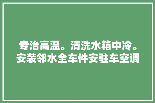 专治高温。清洗水箱中冷。安装邻水全车件安驻车空调