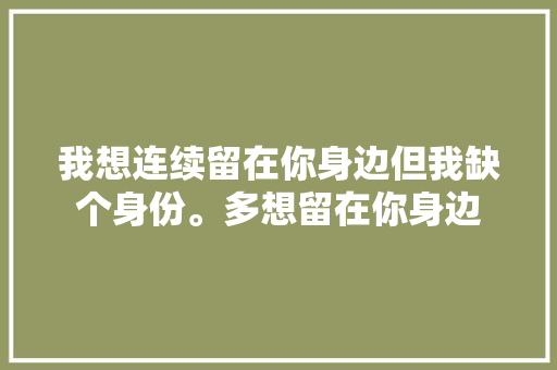 我想连续留在你身边但我缺个身份。多想留在你身边 休闲娱乐