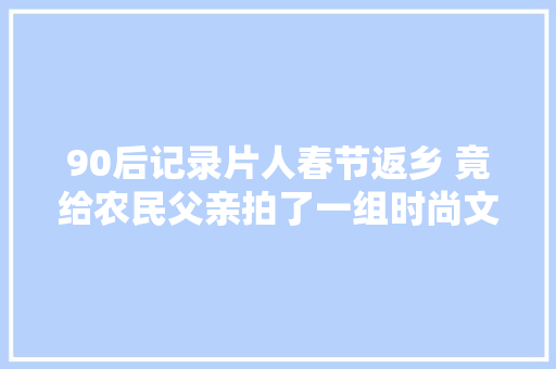 90后记录片人春节返乡 竟给农民父亲拍了一组时尚文艺大年夜片 休闲娱乐