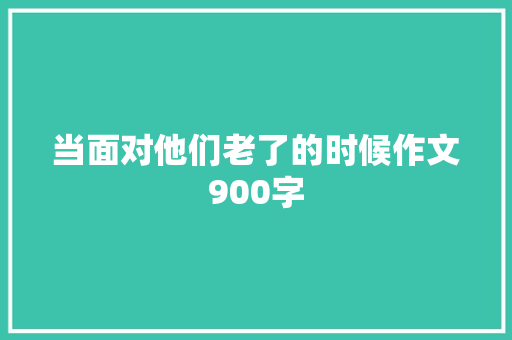 当面对他们老了的时候作文900字 知识百科