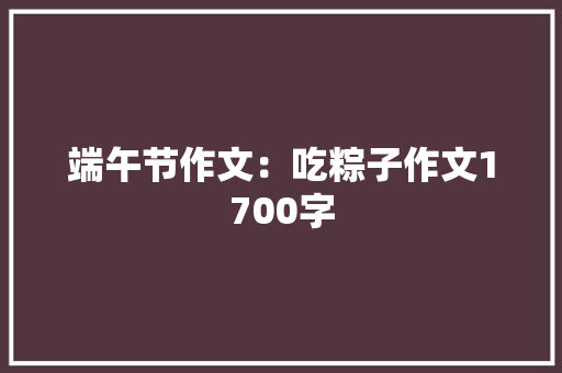 端午节作文：吃粽子作文1700字 知识百科