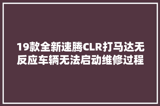 19款全新速腾CLR打马达无反应车辆无法启动维修过程笔记