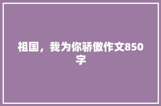 祖国，我为你骄傲作文850字 知识百科