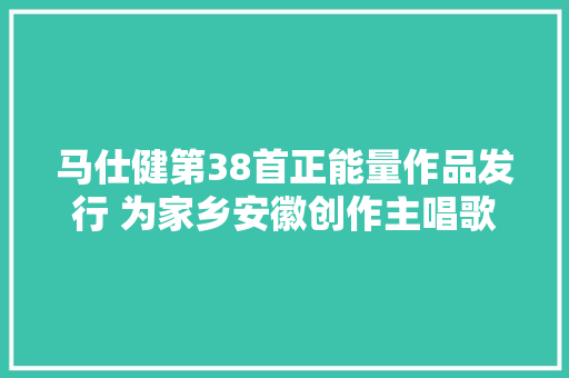 马仕健第38首正能量作品发行 为家乡安徽创作主唱歌曲江淮大年夜地