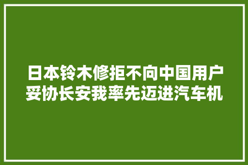 日本铃木修拒不向中国用户妥协长安我率先迈进汽车机械人时代