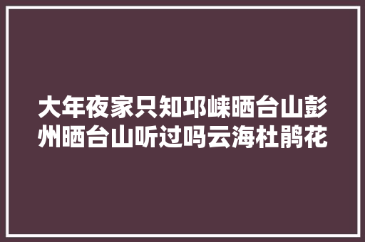 大年夜家只知邛崃晒台山彭州晒台山听过吗云海杜鹃花玩雪摘野菜
