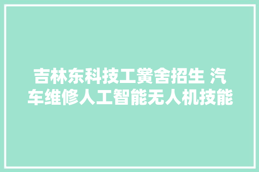 吉林东科技工黉舍招生 汽车维修人工智能无人机技能科技