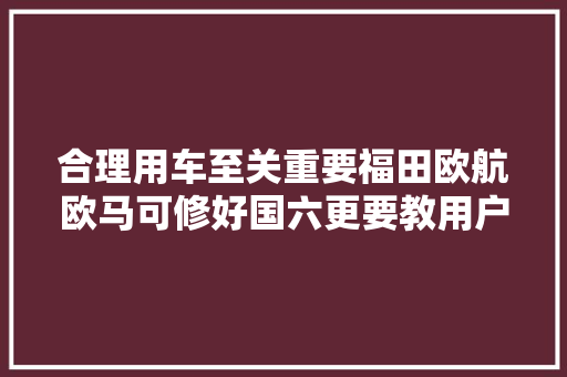 合理用车至关重要福田欧航欧马可修好国六更要教用户开好国六