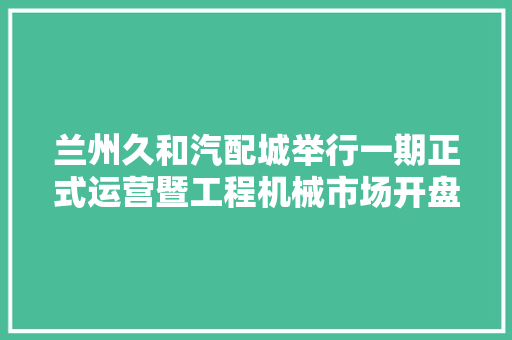 兰州久和汽配城举行一期正式运营暨工程机械市场开盘典礼