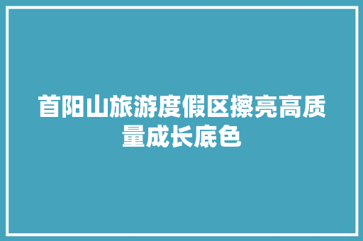 首阳山旅游度假区擦亮高质量成长底色