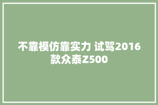 不靠模仿靠实力 试驾2016款众泰Z500