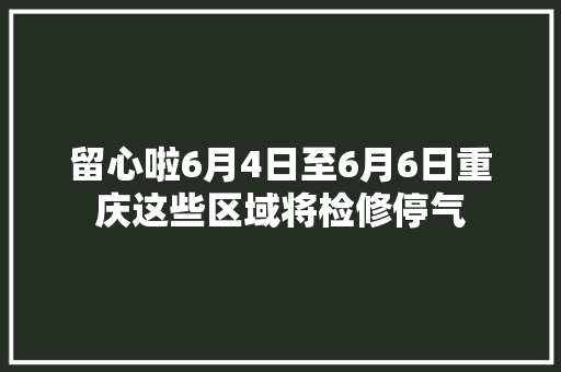 留心啦6月4日至6月6日重庆这些区域将检修停气