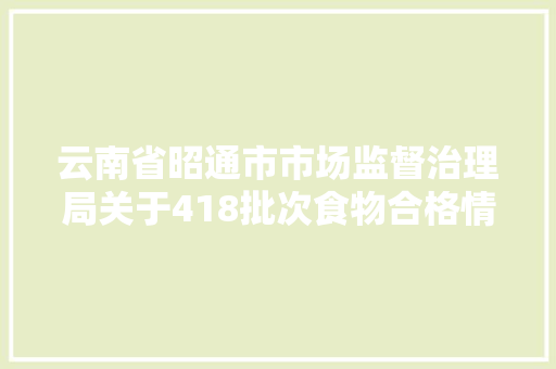 云南省昭通市市场监督治理局关于418批次食物合格情况的通知书记2024年第4期