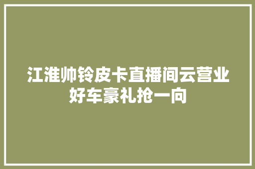 江淮帅铃皮卡直播间云营业好车豪礼抢一向
