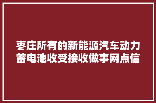 枣庄所有的新能源汽车动力蓄电池收受接收做事网点信息