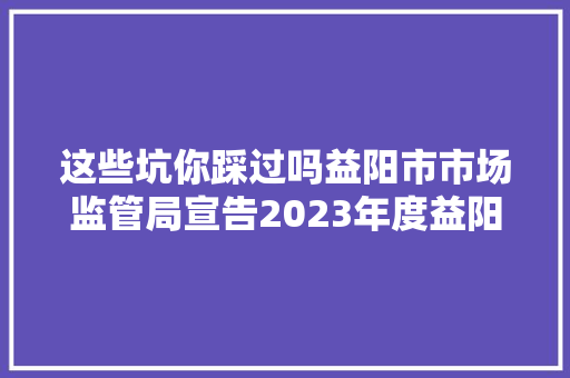 这些坑你踩过吗益阳市市场监管局宣告2023年度益阳市消费维权十大年夜范例案例