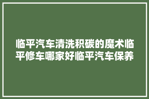 临平汽车清洗积碳的魔术临平修车哪家好临平汽车保养与