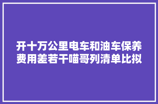 开十万公里电车和油车保养费用差若干喵哥列清单比拟给你看 汽车知识