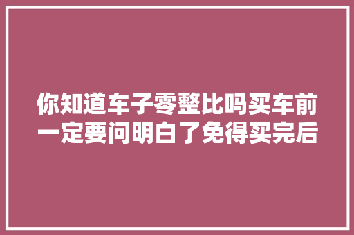 你知道车子零整比吗买车前一定要问明白了免得买完后后悔