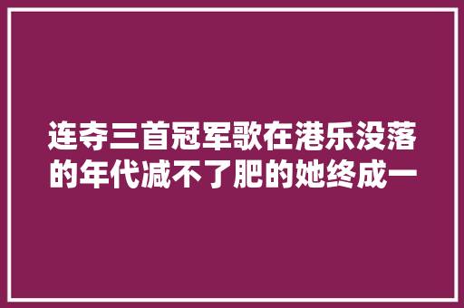 连夺三首冠军歌在港乐没落的年代减不了肥的她终成一代歌后