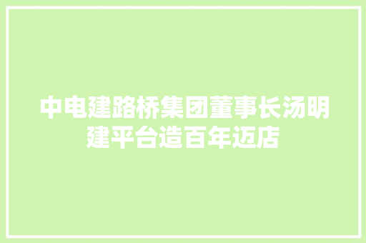 中电建路桥集团董事长汤明建平台造百年迈店