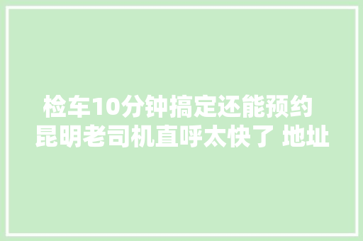 检车10分钟搞定还能预约 昆明老司机直呼太快了 地址就在这里