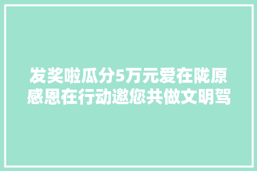 发奖啦瓜分5万元爱在陇原感恩在行动邀您共做文明驾驶人