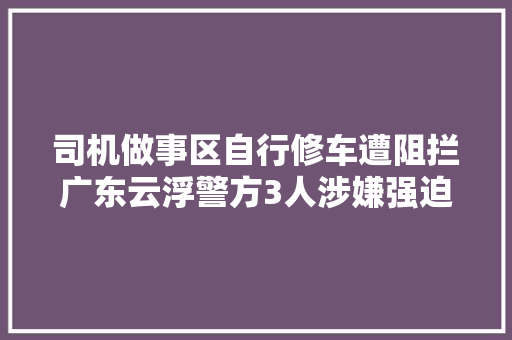 司机做事区自行修车遭阻拦广东云浮警方3人涉嫌强迫交易被抓