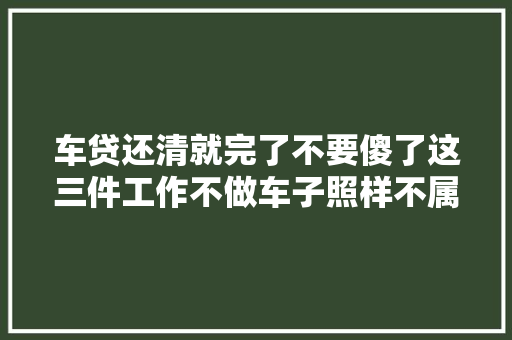 车贷还清就完了不要傻了这三件工作不做车子照样不属于你
