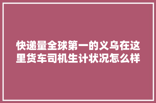 快递量全球第一的义乌在这里货车司机生计状况怎么样
