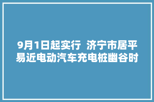 9月1日起实行  济宁市居平易近电动汽车充电桩幽谷时段电价为0222元