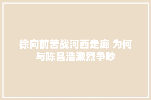 徐向前苦战河西走廊 为何与陈昌浩激烈争吵