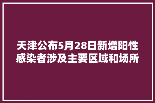 天津公布5月28日新增阳性感染者涉及主要区域和场所