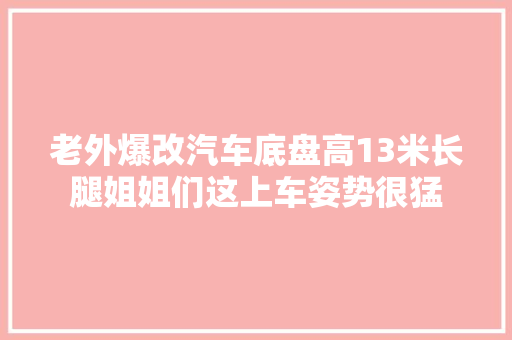老外爆改汽车底盘高13米长腿姐姐们这上车姿势很猛