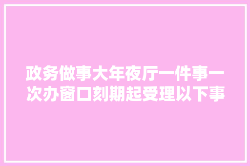 政务做事大年夜厅一件事一次办窗口刻期起受理以下事项
