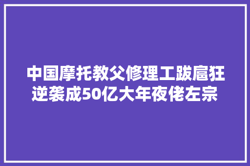 中国摩托教父修理工跋扈狂逆袭成50亿大年夜佬左宗申的创业之路