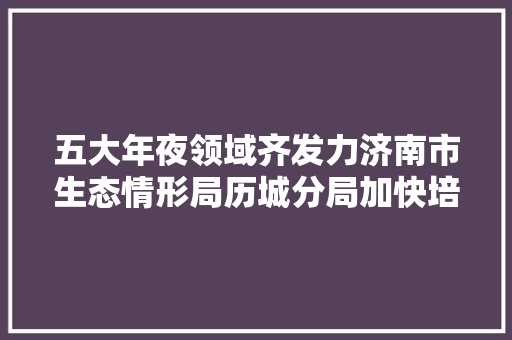 五大年夜领域齐发力济南市生态情形局历城分局加快培植无废城市