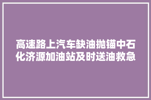 高速路上汽车缺油抛锚中石化济源加油站及时送油救急 汽车知识
