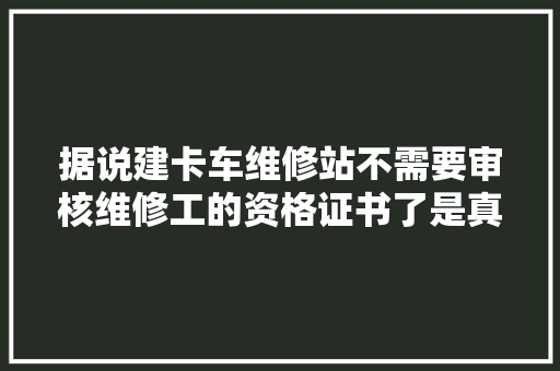 据说建卡车维修站不需要审核维修工的资格证书了是真的吗