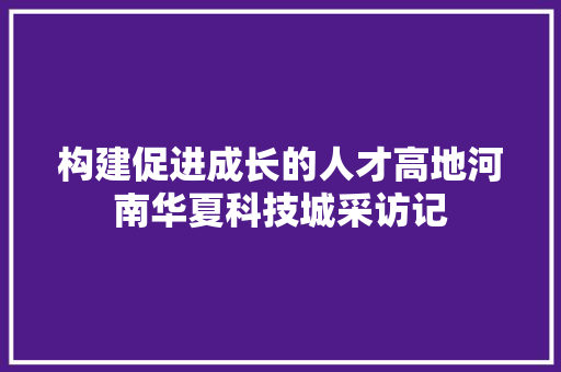 构建促进成长的人才高地河南华夏科技城采访记
