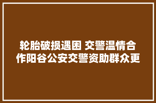 轮胎破损遇困 交警温情合作阳谷公安交警资助群众更换轮胎获赞誉