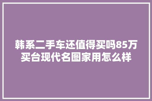 韩系二手车还值得买吗85万买台现代名图家用怎么样